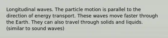 Longitudinal waves. The particle motion is parallel to the direction of energy transport. These waves move faster through the Earth. They can also travel through solids and liquids. (similar to sound waves)