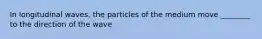 In longitudinal waves, the particles of the medium move ________ to the direction of the wave