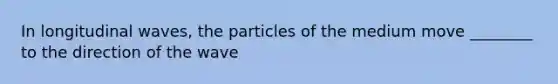 In longitudinal waves, the particles of the medium move ________ to the direction of the wave