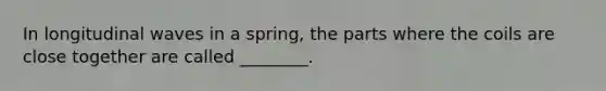 In longitudinal waves in a spring, the parts where the coils are close together are called ________.