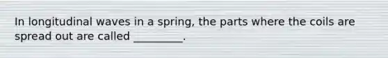 In longitudinal waves in a spring, the parts where the coils are spread out are called _________.