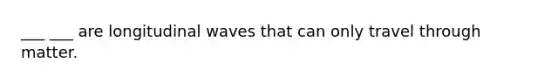 ___ ___ are longitudinal waves that can only travel through matter.