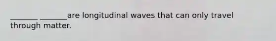 _______ _______are longitudinal waves that can only travel through matter.