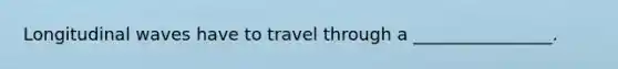 Longitudinal waves have to travel through a ________________.