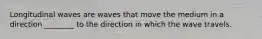 Longitudinal waves are waves that move the medium in a direction ________ to the direction in which the wave travels.