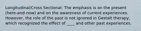 Longitudinal/Cross Sectional: The emphasis is on the present (here-and-now) and on the awareness of current experiences. However, the role of the past is not ignored in Gestalt therapy, which recognized the effect of ____ and other past experiences.