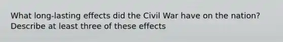 What long-lasting effects did the Civil War have on the nation? Describe at least three of these effects