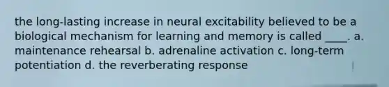 the long-lasting increase in neural excitability believed to be a biological mechanism for learning and memory is called ____. a. maintenance rehearsal b. adrenaline activation c. long-term potentiation d. the reverberating response