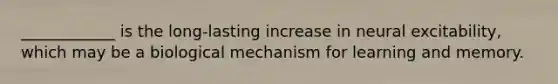 ____________ is the long-lasting increase in neural excitability, which may be a biological mechanism for learning and memory.