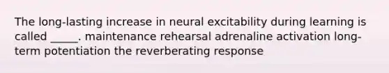 The long-lasting increase in neural excitability during learning is called _____. maintenance rehearsal adrenaline activation long-term potentiation the reverberating response