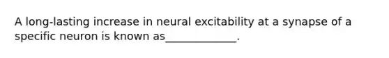 A long-lasting increase in neural excitability at a synapse of a specific neuron is known as_____________.