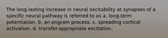 The long-lasting increase in neural excitability at synapses of a specific neural pathway is referred to as a. long-term potentiation. b. an engram process. c. spreading cortical activation. d. transfer-appropriate excitation.