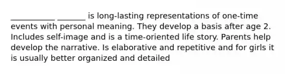 ___________ _______ is long-lasting representations of one-time events with personal meaning. They develop a basis after age 2. Includes self-image and is a time-oriented life story. Parents help develop the narrative. Is elaborative and repetitive and for girls it is usually better organized and detailed