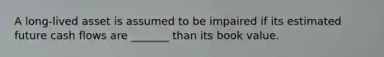 A long-lived asset is assumed to be impaired if its estimated future cash flows are _______ than its book value.