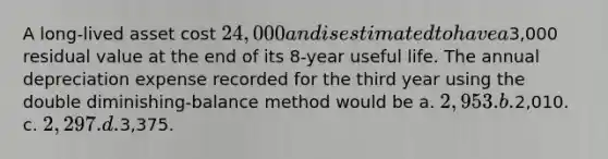 A long-lived asset cost 24,000 and is estimated to have a3,000 residual value at the end of its 8-year useful life. The annual depreciation expense recorded for the third year using the double diminishing-balance method would be a. 2,953. b.2,010. c. 2,297. d.3,375.