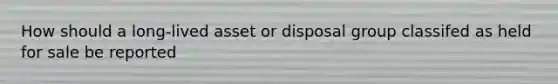 How should a long-lived asset or disposal group classifed as held for sale be reported