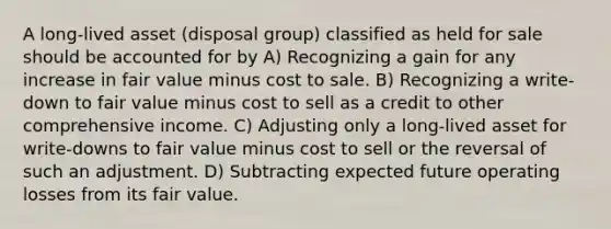 A long-lived asset (disposal group) classified as held for sale should be accounted for by A) Recognizing a gain for any increase in fair value minus cost to sale. B) Recognizing a write-down to fair value minus cost to sell as a credit to other comprehensive income. C) Adjusting only a long-lived asset for write-downs to fair value minus cost to sell or the reversal of such an adjustment. D) Subtracting expected future operating losses from its fair value.