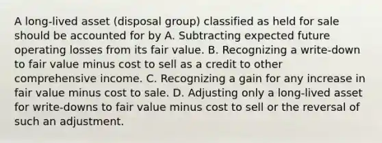 A long-lived asset (disposal group) classified as held for sale should be accounted for by A. Subtracting expected future operating losses from its fair value. B. Recognizing a write-down to fair value minus cost to sell as a credit to other comprehensive income. C. Recognizing a gain for any increase in fair value minus cost to sale. D. Adjusting only a long-lived asset for write-downs to fair value minus cost to sell or the reversal of such an adjustment.