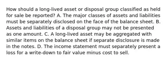 How should a long-lived asset or disposal group classified as held for sale be reported? A. The major classes of assets and liabilities must be separately disclosed on the face of the balance sheet. B. Assets and liabilities of a disposal group may not be presented as one amount. C. A long-lived asset may be aggregated with similar items on the balance sheet if separate disclosure is made in the notes. D. The income statement must separately present a loss for a write-down to fair value minus cost to sell.