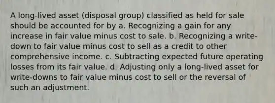 A long-lived asset (disposal group) classified as held for sale should be accounted for by a. Recognizing a gain for any increase in fair value minus cost to sale. b. Recognizing a write-down to fair value minus cost to sell as a credit to other comprehensive income. c. Subtracting expected future operating losses from its fair value. d. Adjusting only a long-lived asset for write-downs to fair value minus cost to sell or the reversal of such an adjustment.