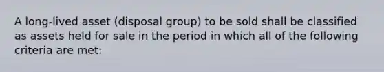 A long‐lived asset (disposal group) to be sold shall be classified as assets held for sale in the period in which all of the following criteria are met: