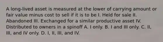 A long-lived asset is measured at the lower of carrying amount or fair value minus cost to sell if it is to be I. Held for sale II. Abandoned III. Exchanged for a similar productive asset IV. Distributed to owners in a spinoff A. I only. B. I and III only. C. II, III, and IV only. D. I, II, III, and IV.