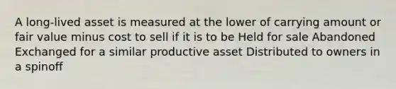 A long-lived asset is measured at the lower of carrying amount or fair value minus cost to sell if it is to be Held for sale Abandoned Exchanged for a similar productive asset Distributed to owners in a spinoff