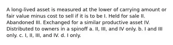 A long-lived asset is measured at the lower of carrying amount or fair value minus cost to sell if it is to be I. Held for sale II. Abandoned III. Exchanged for a similar productive asset IV. Distributed to owners in a spinoff a. II, III, and IV only. b. I and III only. c. I, II, III, and IV. d. I only.