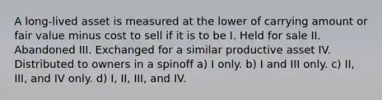 A long-lived asset is measured at the lower of carrying amount or fair value minus cost to sell if it is to be I. Held for sale II. Abandoned III. Exchanged for a similar productive asset IV. Distributed to owners in a spinoff a) I only. b) I and III only. c) II, III, and IV only. d) I, II, III, and IV.