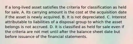 If a long-lived asset satisfies the criteria for classification as held for sale, A. Its carrying amount is the cost at the acquisition date if the asset is newly acquired. B. It is not depreciated. C. Interest attributable to liabilities of a disposal group to which the asset belongs is not accrued. D. It is classified as held for sale even if the criteria are not met until after the balance sheet date but before issuance of the financial statements.