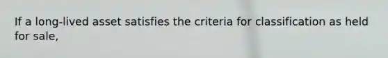 If a long-lived asset satisfies the criteria for classification as held for sale,