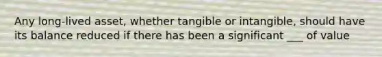 Any long-lived asset, whether tangible or intangible, should have its balance reduced if there has been a significant ___ of value