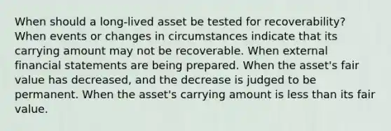 When should a long-lived asset be tested for recoverability? When events or changes in circumstances indicate that its carrying amount may not be recoverable. When external <a href='https://www.questionai.com/knowledge/kFBJaQCz4b-financial-statements' class='anchor-knowledge'>financial statements</a> are being prepared. When the asset's fair value has decreased, and the decrease is judged to be permanent. When the asset's carrying amount is <a href='https://www.questionai.com/knowledge/k7BtlYpAMX-less-than' class='anchor-knowledge'>less than</a> its fair value.