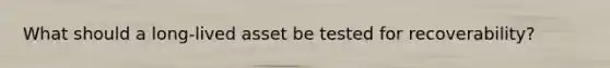 What should a long-lived asset be tested for recoverability?