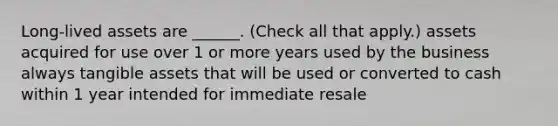 Long-lived assets are ______. (Check all that apply.) assets acquired for use over 1 or more years used by the business always tangible assets that will be used or converted to cash within 1 year intended for immediate resale