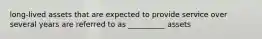 long-lived assets that are expected to provide service over several years are referred to as __________ assets