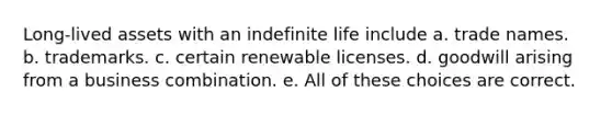 Long-lived assets with an indefinite life include a. trade names. b. trademarks. c. certain renewable licenses. d. goodwill arising from a business combination. e. All of these choices are correct.