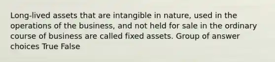 Long-lived assets that are intangible in nature, used in the operations of the business, and not held for sale in the ordinary course of business are called fixed assets. Group of answer choices True False