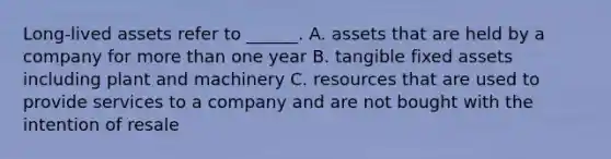 Long-lived assets refer to ______. A. assets that are held by a company for more than one year B. tangible fixed assets including plant and machinery C. resources that are used to provide services to a company and are not bought with the intention of resale