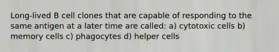 Long-lived B cell clones that are capable of responding to the same antigen at a later time are called: a) cytotoxic cells b) memory cells c) phagocytes d) helper cells