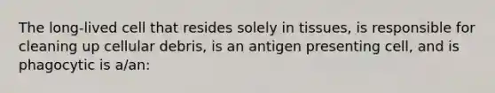 The long-lived cell that resides solely in tissues, is responsible for cleaning up cellular debris, is an antigen presenting cell, and is phagocytic is a/an: