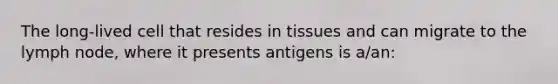 The long-lived cell that resides in tissues and can migrate to the lymph node, where it presents antigens is a/an: