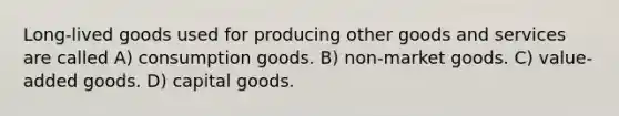 Long-lived goods used for producing other goods and services are called A) consumption goods. B) non-market goods. C) value-added goods. D) capital goods.