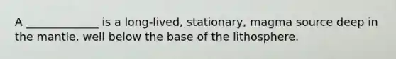A _____________ is a long-lived, stationary, magma source deep in the mantle, well below the base of the lithosphere.