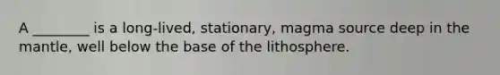 A ________ is a long-lived, stationary, magma source deep in the mantle, well below the base of the lithosphere.