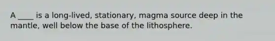 A ____ is a long-lived, stationary, magma source deep in the mantle, well below the base of the lithosphere.