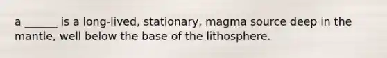 a ______ is a long-lived, stationary, magma source deep in the mantle, well below the base of the lithosphere.