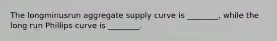 The longminusrun aggregate supply curve is​ ________, while the long run Phillips curve is​ ________.