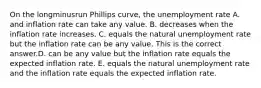 On the longminusrun Phillips​ curve, the unemployment rate A. and inflation rate can take any value. B. decreases when the inflation rate increases. C. equals the natural unemployment rate but the inflation rate can be any value. This is the correct answer.D. can be any value but the inflation rate equals the expected inflation rate. E. equals the natural unemployment rate and the inflation rate equals the expected inflation rate.