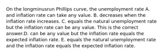 On the longminusrun Phillips​ curve, the <a href='https://www.questionai.com/knowledge/kh7PJ5HsOk-unemployment-rate' class='anchor-knowledge'>unemployment rate</a> A. and inflation rate can take any value. B. decreases when the inflation rate increases. C. equals the natural unemployment rate but the inflation rate can be any value. This is the correct answer.D. can be any value but the inflation rate equals the expected inflation rate. E. equals the natural unemployment rate and the inflation rate equals the expected inflation rate.